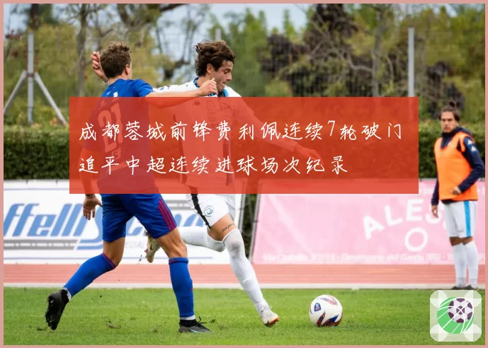 成都蓉城前锋费利佩连续7轮破门 追平中超连续进球场次纪录