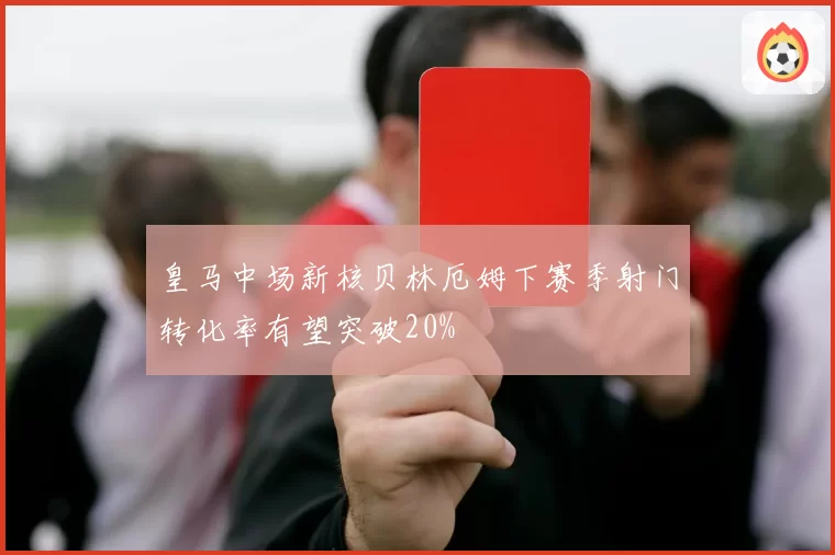 皇马中场新核贝林厄姆下赛季射门转化率有望突破20%