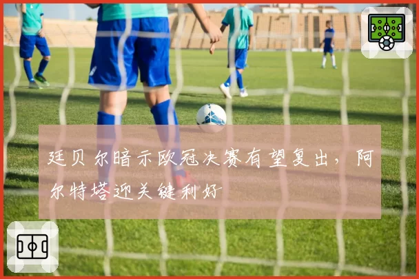 廷贝尔暗示欧冠决赛有望复出，阿尔特塔迎关键利好