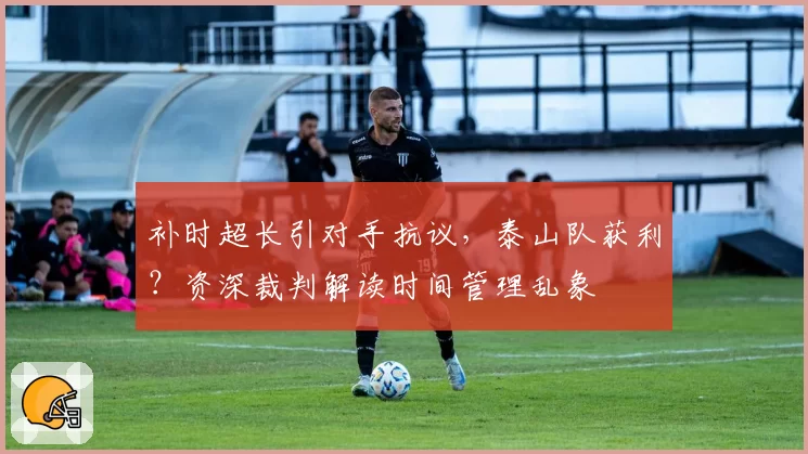 补时超长引对手抗议,泰山队获利?资深裁判解读时间管理乱象