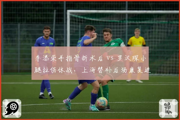 李添荣手指骨折术后 vs 罗汉琛小腿拉伤休战，上海替补后场康复进程不一