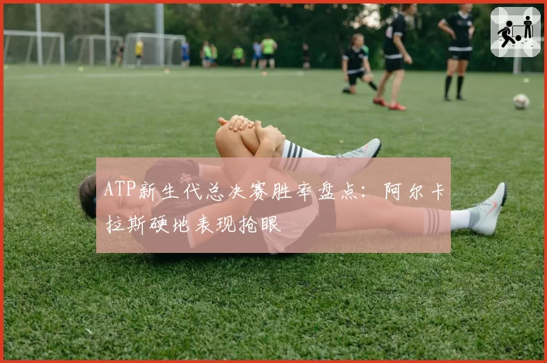 ATP新生代总决赛胜率盘点:阿尔卡拉斯硬地表现抢眼