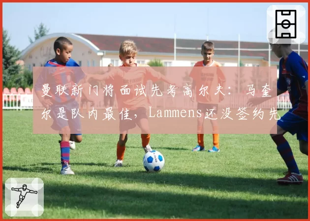曼联新门将面试先考高尔夫:马奎尔是队内最佳,Lammens还没签约先露底