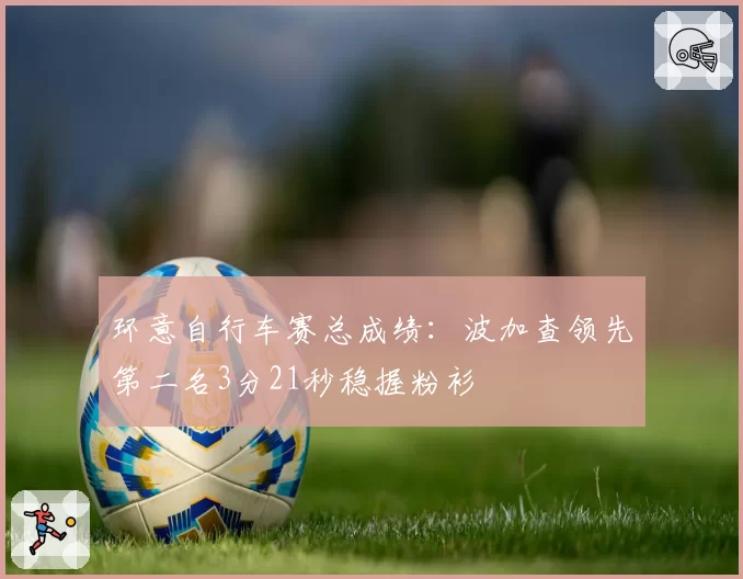 环意自行车赛总成绩：波加查领先第二名3分21秒稳握粉衫