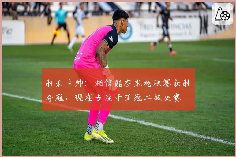 胜利主帅:相信能在末轮联赛获胜夺冠,现在专注于亚冠二级决赛