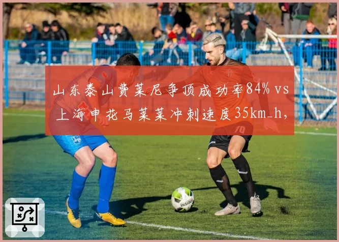 山东泰山费莱尼争顶成功率84% vs 上海申花马莱莱冲刺速度35km_h,高中锋与快马战术价值分析