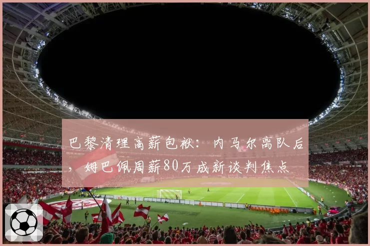 巴黎清理高薪包袱：内马尔离队后，姆巴佩周薪80万成新谈判焦点