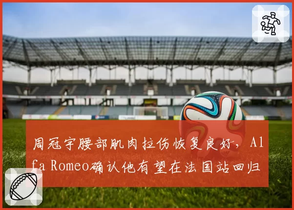 周冠宇腰部肌肉拉伤恢复良好,Alfa Romeo确认他有望在法国站回归