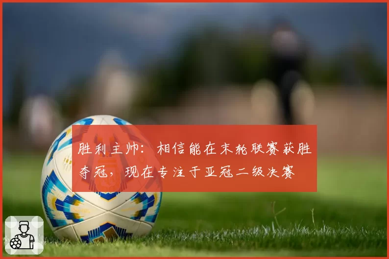 胜利主帅：相信能在末轮联赛获胜夺冠，现在专注于亚冠二级决赛