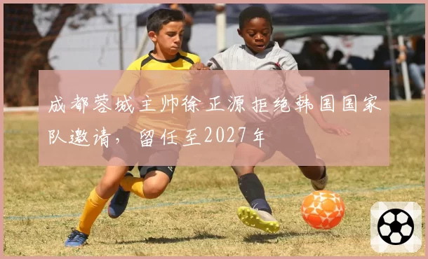 成都蓉城主帅徐正源拒绝韩国国家队邀请，留任至2027年