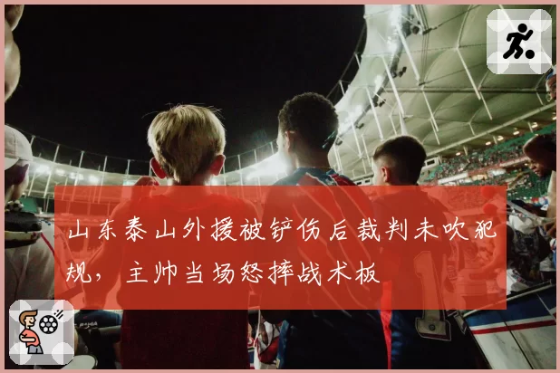 山东泰山外援被铲伤后裁判未吹犯规，主帅当场怒摔战术板