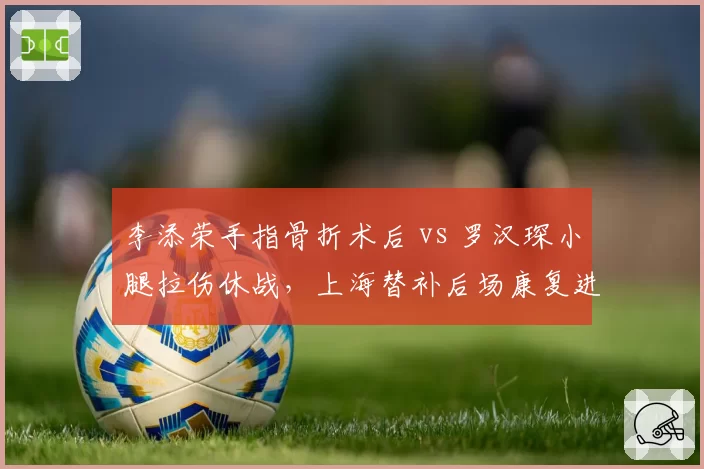 李添荣手指骨折术后 vs 罗汉琛小腿拉伤休战，上海替补后场康复进程不一