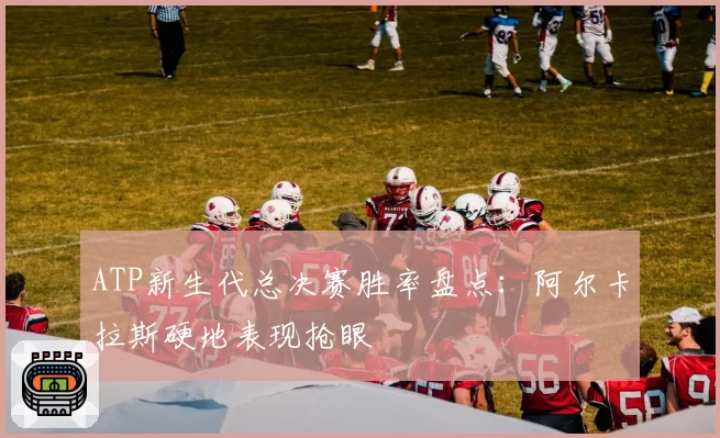 ATP新生代总决赛胜率盘点：阿尔卡拉斯硬地表现抢眼