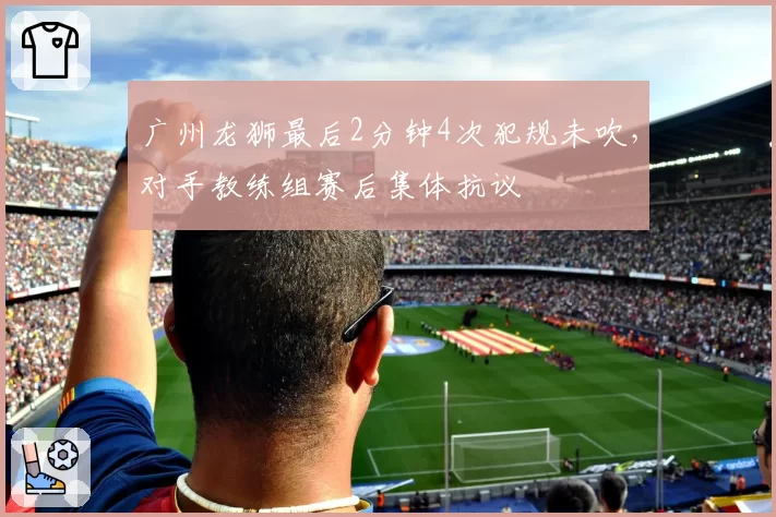 广州龙狮最后2分钟4次犯规未吹,对手教练组赛后集体抗议