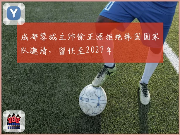成都蓉城主帅徐正源拒绝韩国国家队邀请,留任至2027年
