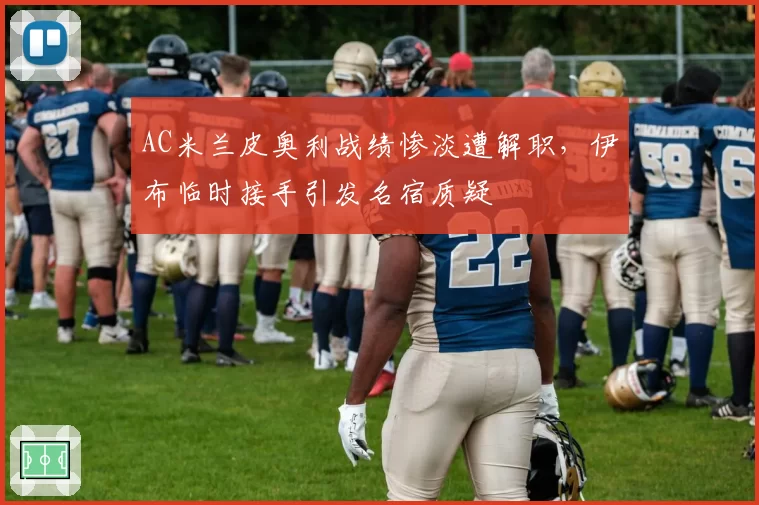 AC米兰皮奥利战绩惨淡遭解职,伊布临时接手引发名宿质疑