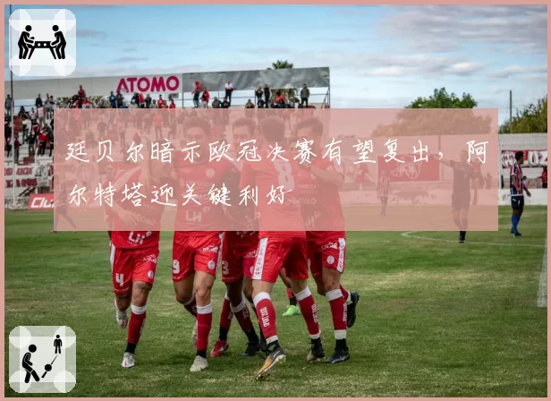 廷贝尔暗示欧冠决赛有望复出,阿尔特塔迎关键利好