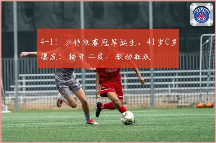 4-1！沙特联赛冠军诞生，41岁C罗爆发：梅开二度，激动狂欢