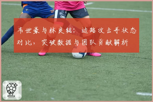 韦世豪与林良铭：边路攻击手状态对比，突破数据与团队贡献解析