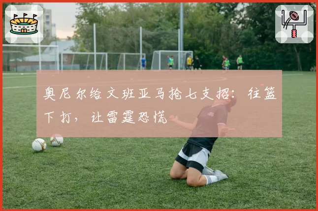 奥尼尔给文班亚马抢七支招:往篮下打,让雷霆恐慌