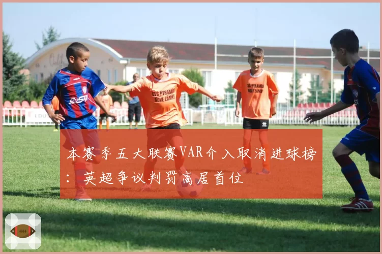 本赛季五大联赛VAR介入取消进球榜：英超争议判罚高居首位
