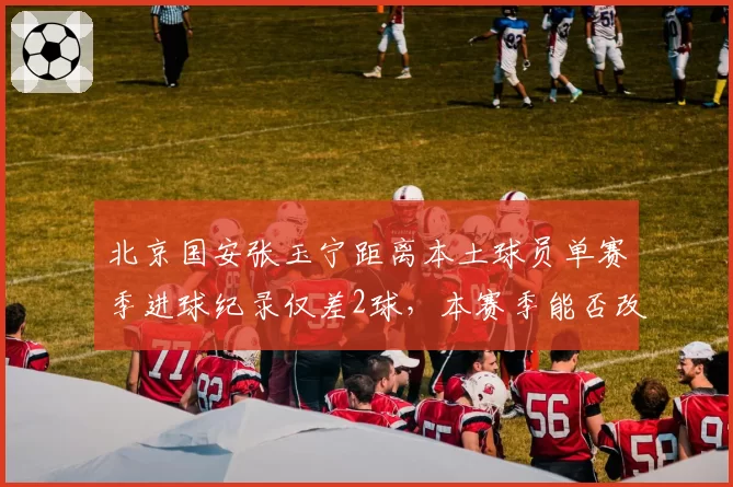北京国安张玉宁距离本土球员单赛季进球纪录仅差2球，本赛季能否改写历史？