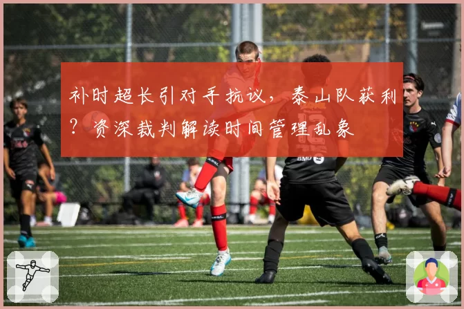 补时超长引对手抗议，泰山队获利？资深裁判解读时间管理乱象