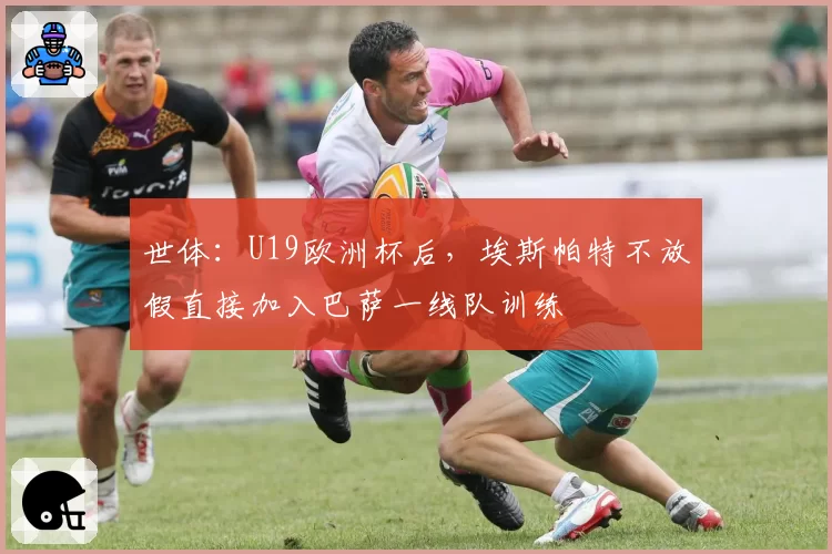 世体：U19欧洲杯后，埃斯帕特不放假直接加入巴萨一线队训练