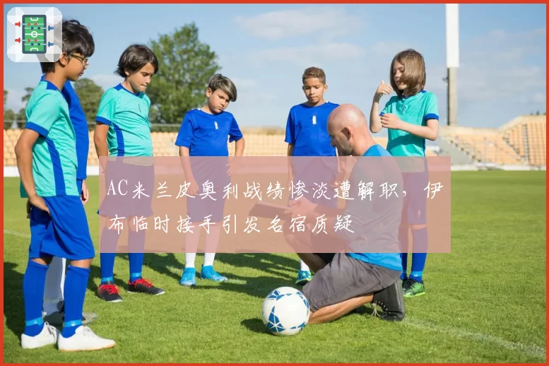 AC米兰皮奥利战绩惨淡遭解职,伊布临时接手引发名宿质疑