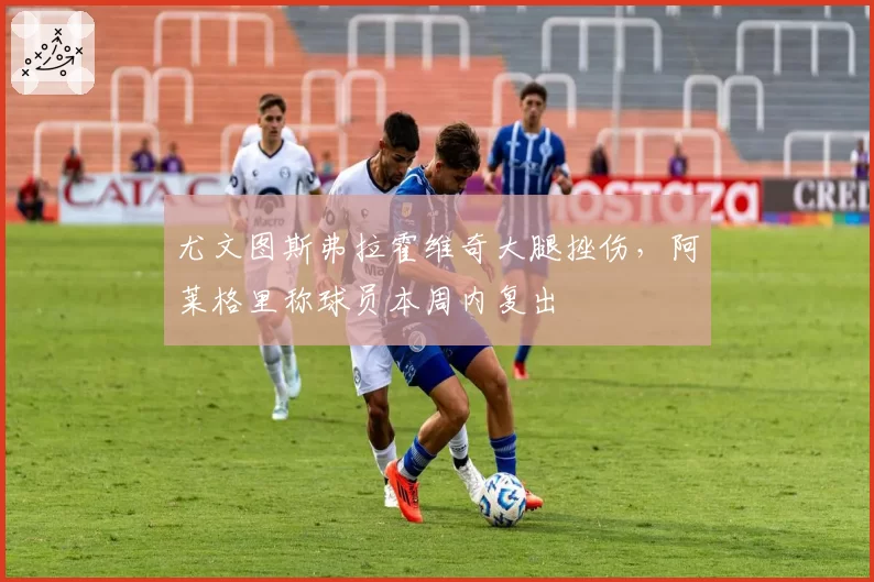 尤文图斯弗拉霍维奇大腿挫伤，阿莱格里称球员本周内复出