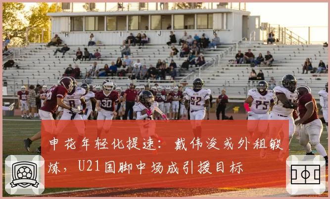申花年轻化提速：戴伟浚或外租锻炼，U21国脚中场成引援目标